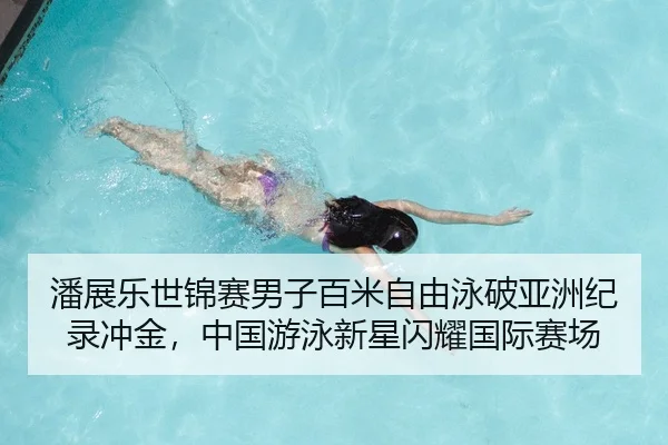 潘展乐世锦赛男子百米自由泳破亚洲纪录冲金，中国游泳新星闪耀国际赛场