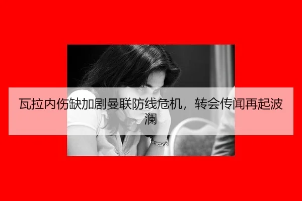 瓦拉内伤缺加剧曼联防线危机，转会传闻再起波澜